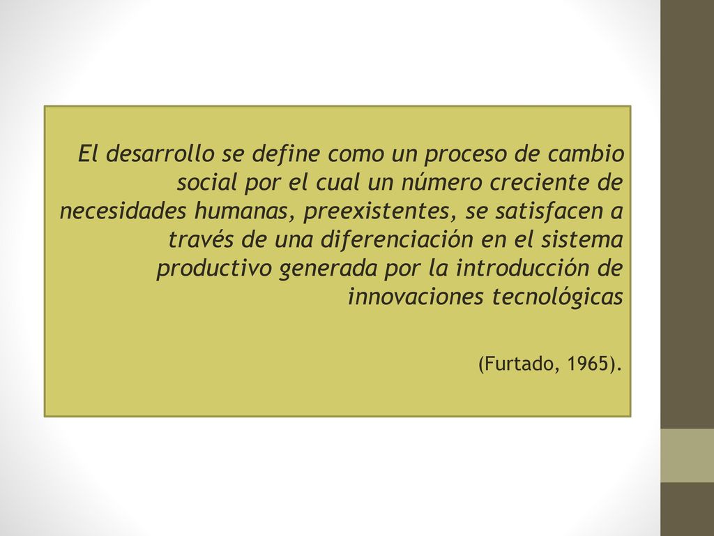 El desarrollo se define como un proceso de cambio social por el cual un número creciente de necesidades humanas, preexistentes, se satisfacen a través de una diferenciación en el sistema productivo generada por la introducción de innovaciones tecnológicas