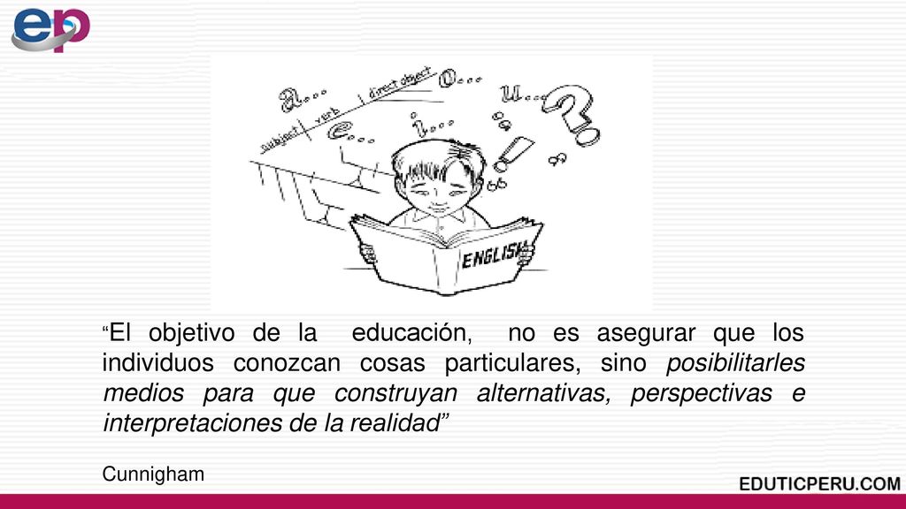 El objetivo de la educación, no es asegurar que los individuos conozcan cosas particulares, sino posibilitarles medios para que construyan alternativas, perspectivas e interpretaciones de la realidad