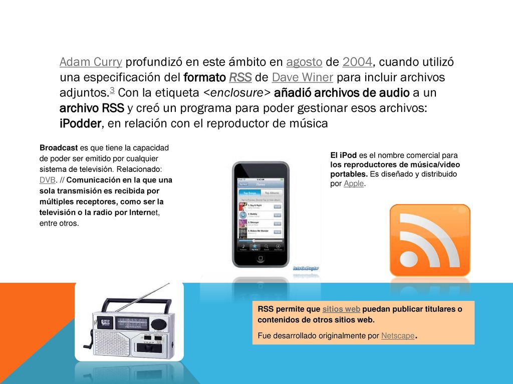 Adam Curry profundizó en este ámbito en agosto de 2004, cuando utilizó una especificación del formato RSS de Dave Winer para incluir archivos adjuntos.3 Con la etiqueta <enclosure> añadió archivos de audio a un archivo RSS y creó un programa para poder gestionar esos archivos: iPodder, en relación con el reproductor de música