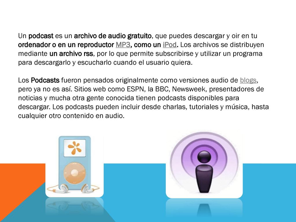 Un podcast es un archivo de audio gratuito, que puedes descargar y oir en tu ordenador o en un reproductor MP3, como un iPod. Los archivos se distribuyen mediante un archivo rss, por lo que permite subscribirse y utilizar un programa para descargarlo y escucharlo cuando el usuario quiera.