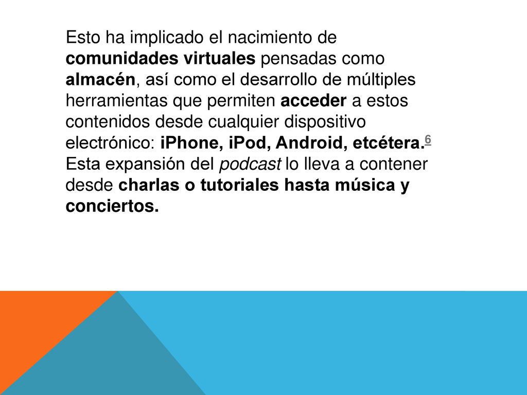 Esto ha implicado el nacimiento de comunidades virtuales pensadas como almacén, así como el desarrollo de múltiples herramientas que permiten acceder a estos contenidos desde cualquier dispositivo electrónico: iPhone, iPod, Android, etcétera.6 Esta expansión del podcast lo lleva a contener desde charlas o tutoriales hasta música y conciertos.