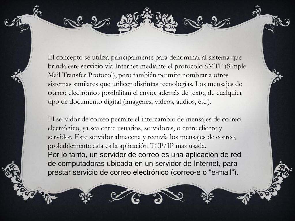 El concepto se utiliza principalmente para denominar al sistema que brinda este servicio vía Internet mediante el protocolo SMTP (Simple Mail Transfer Protocol), pero también permite nombrar a otros sistemas similares que utilicen distintas tecnologías. Los mensajes de correo electrónico posibilitan el envío, además de texto, de cualquier tipo de documento digital (imágenes, videos, audios, etc.).