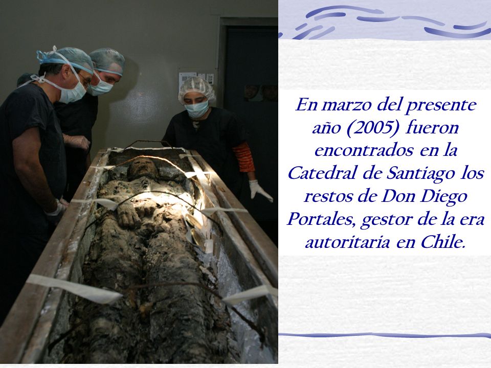En marzo del presente año (2005) fueron encontrados en la Catedral de Santiago los restos de Don Diego Portales, gestor de la era autoritaria en Chile.