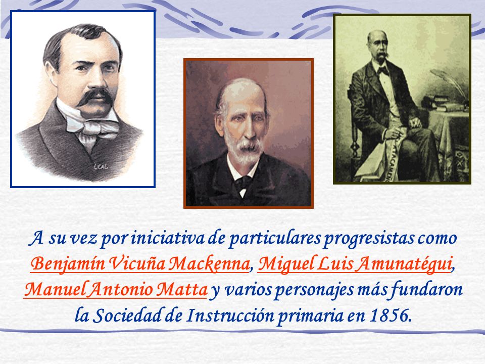 A su vez por iniciativa de particulares progresistas como Benjamín Vicuña Mackenna, Miguel Luis Amunatégui, Manuel Antonio Matta y varios personajes más fundaron la Sociedad de Instrucción primaria en 1856.