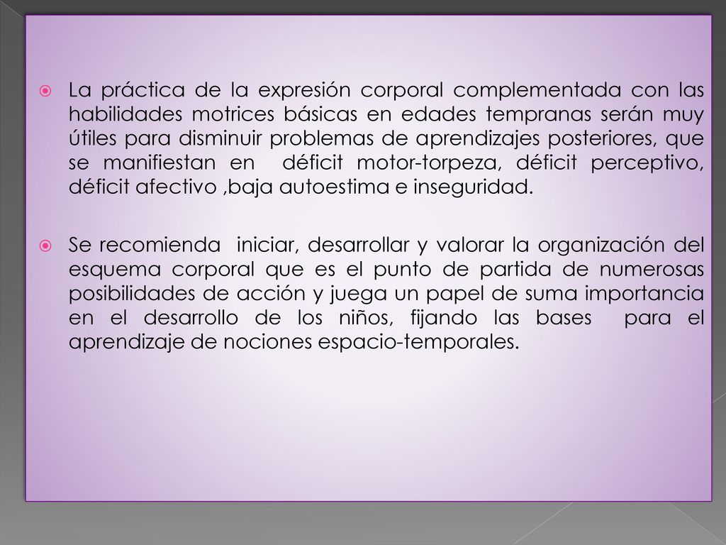La práctica de la expresión corporal complementada con las habilidades motrices básicas en edades tempranas serán muy útiles para disminuir problemas de aprendizajes posteriores, que se manifiestan en déficit motor-torpeza, déficit perceptivo, déficit afectivo ,baja autoestima e inseguridad.