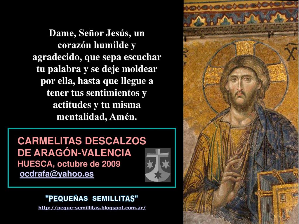 Dame, Señor Jesús, un corazón humilde y agradecido, que sepa escuchar tu palabra y se deje moldear por ella, hasta que llegue a tener tus sentimientos y actitudes y tu misma mentalidad, Amén.