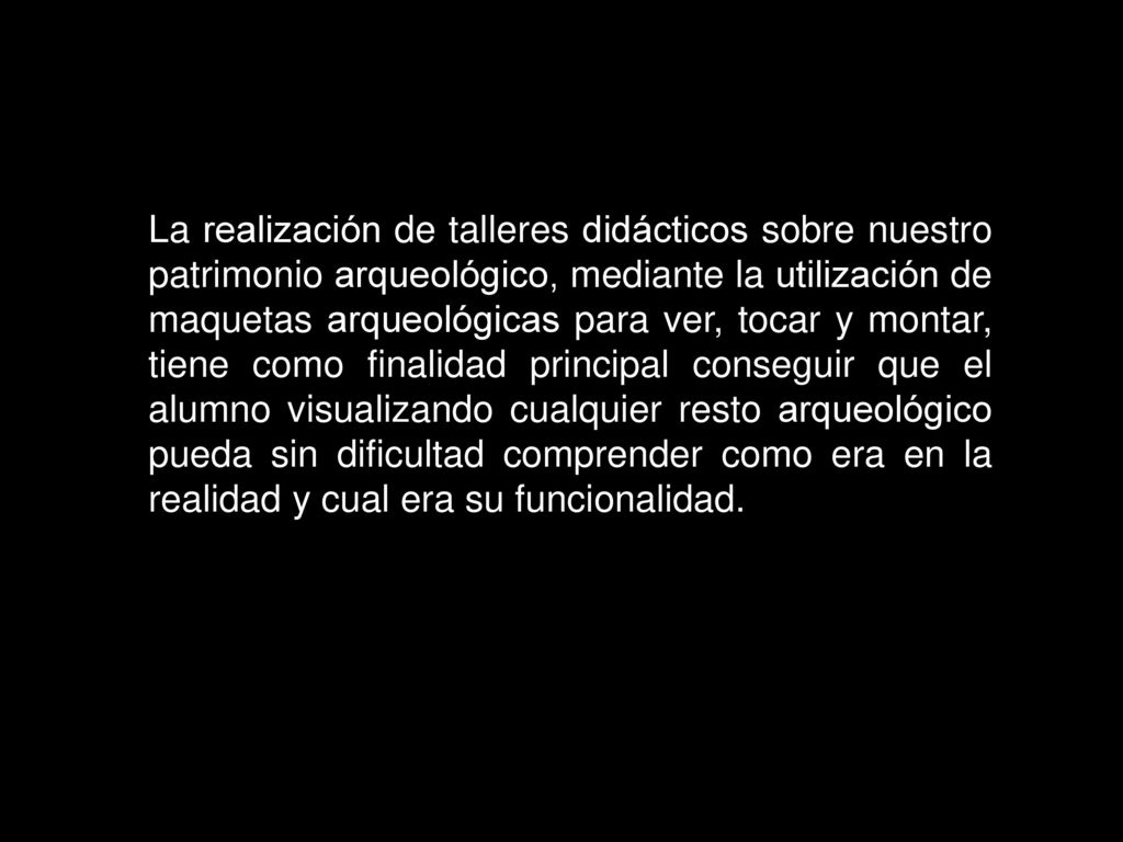 La realización de talleres didácticos sobre nuestro patrimonio arqueológico, mediante la utilización de maquetas arqueológicas para ver, tocar y montar, tiene como finalidad principal conseguir que el alumno visualizando cualquier resto arqueológico pueda sin dificultad comprender como era en la realidad y cual era su funcionalidad.