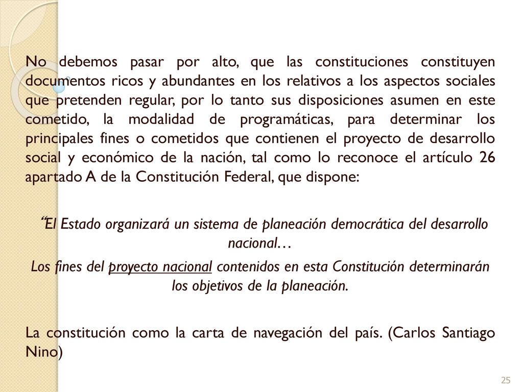 No debemos pasar por alto, que las constituciones constituyen documentos ricos y abundantes en los relativos a los aspectos sociales que pretenden regular, por lo tanto sus disposiciones asumen en este cometido, la modalidad de programáticas, para determinar los principales fines o cometidos que contienen el proyecto de desarrollo social y económico de la nación, tal como lo reconoce el artículo 26 apartado A de la Constitución Federal, que dispone: