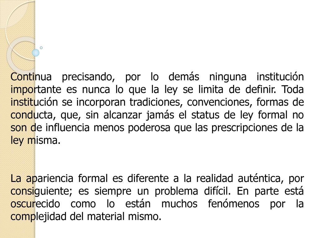 Continua precisando, por lo demás ninguna institución importante es nunca lo que la ley se limita de definir. Toda institución se incorporan tradiciones, convenciones, formas de conducta, que, sin alcanzar jamás el status de ley formal no son de influencia menos poderosa que las prescripciones de la ley misma.