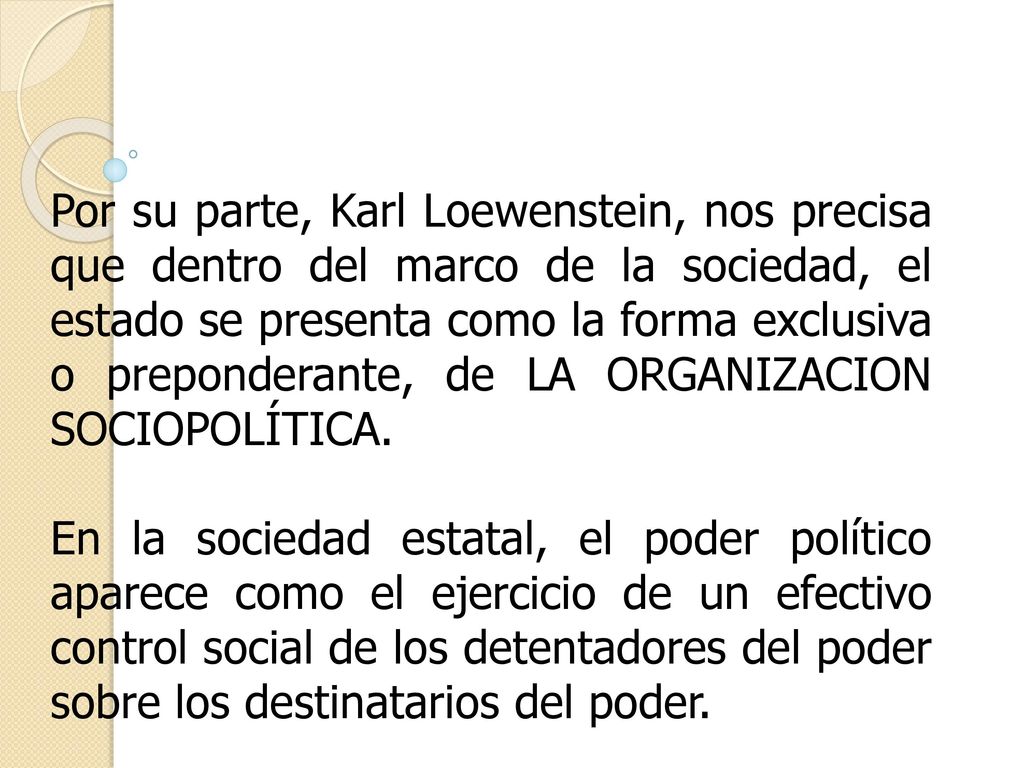 Por su parte, Karl Loewenstein, nos precisa que dentro del marco de la sociedad, el estado se presenta como la forma exclusiva o preponderante, de LA ORGANIZACION SOCIOPOLÍTICA.