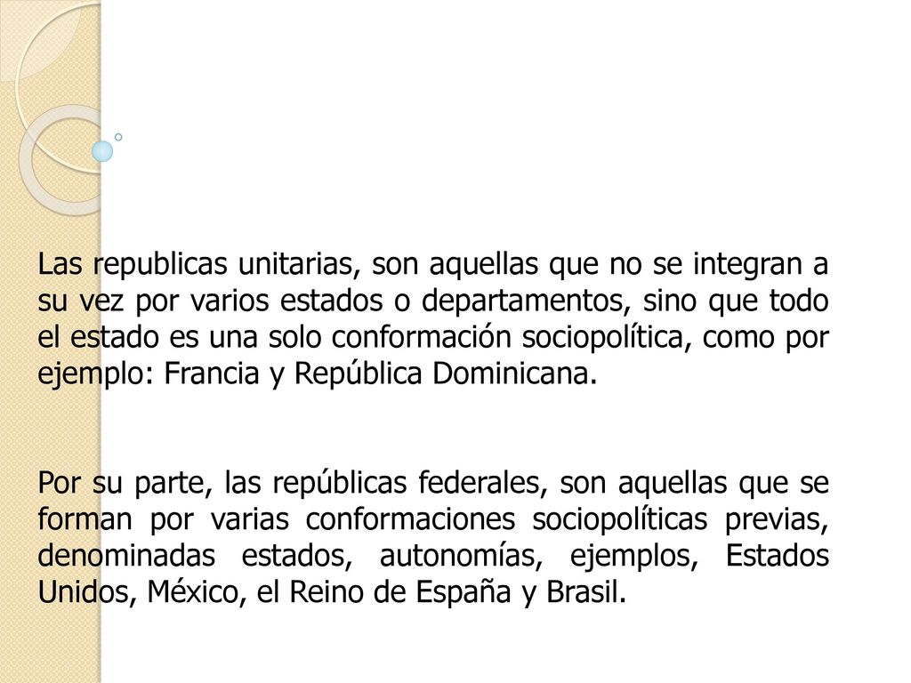 Las republicas unitarias, son aquellas que no se integran a su vez por varios estados o departamentos, sino que todo el estado es una solo conformación sociopolítica, como por ejemplo: Francia y República Dominicana.