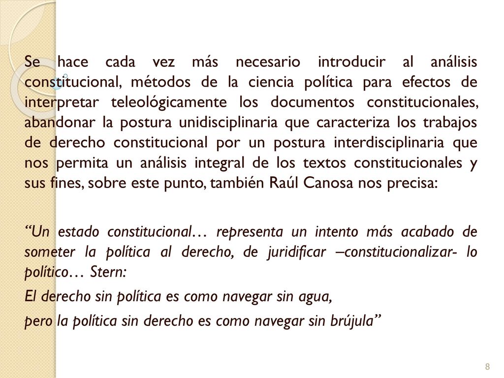 Se hace cada vez más necesario introducir al análisis constitucional, métodos de la ciencia política para efectos de interpretar teleológicamente los documentos constitucionales, abandonar la postura unidisciplinaria que caracteriza los trabajos de derecho constitucional por un postura interdisciplinaria que nos permita un análisis integral de los textos constitucionales y sus fines, sobre este punto, también Raúl Canosa nos precisa: