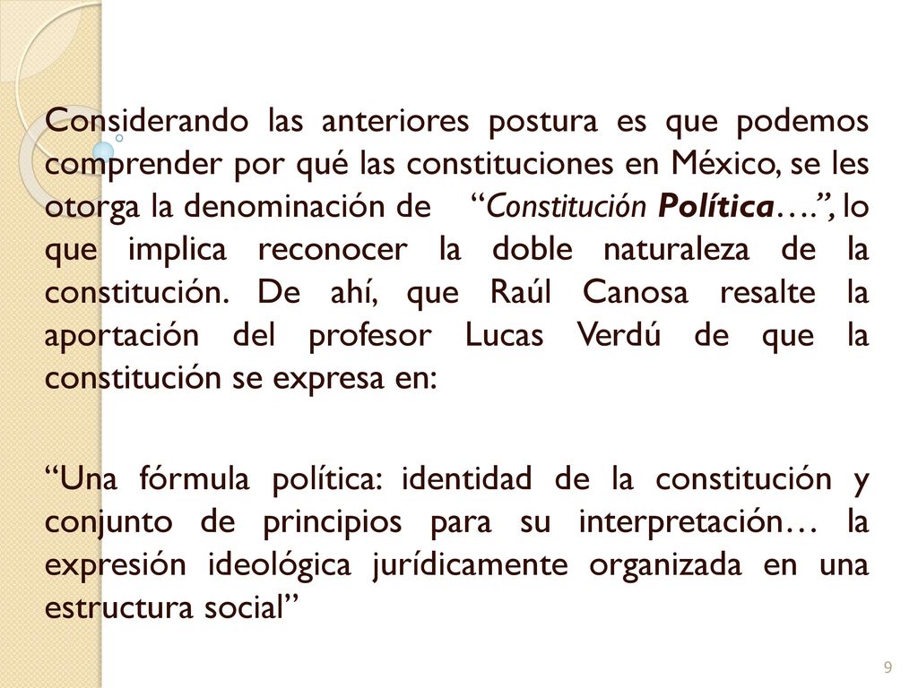Considerando las anteriores postura es que podemos comprender por qué las constituciones en México, se les otorga la denominación de Constitución Política…. , lo que implica reconocer la doble naturaleza de la constitución. De ahí, que Raúl Canosa resalte la aportación del profesor Lucas Verdú de que la constitución se expresa en: