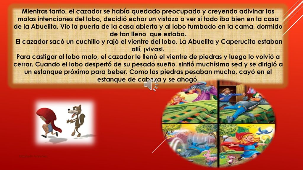 Mientras tanto, el cazador se había quedado preocupado y creyendo adivinar las malas intenciones del lobo, decidió echar un vistazo a ver si todo iba bien en la casa de la Abuelita. Vio la puerta de la casa abierta y al lobo tumbado en la cama, dormido de tan lleno que estaba.