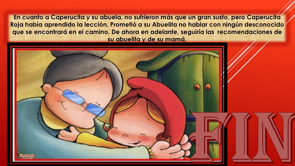 En cuanto a Caperucita y su abuela, no sufrieron más que un gran susto, pero Caperucita Roja había aprendido la lección. Prometió a su Abuelita no hablar con ningún desconocido que se encontrará en el camino. De ahora en adelante, seguiría las recomendaciones de su abuelita y de su mamá.