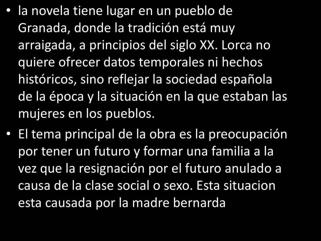 la novela tiene lugar en un pueblo de Granada, donde la tradición está muy arraigada, a principios del siglo XX. Lorca no quiere ofrecer datos temporales ni hechos históricos, sino reflejar la sociedad española de la época y la situación en la que estaban las mujeres en los pueblos.