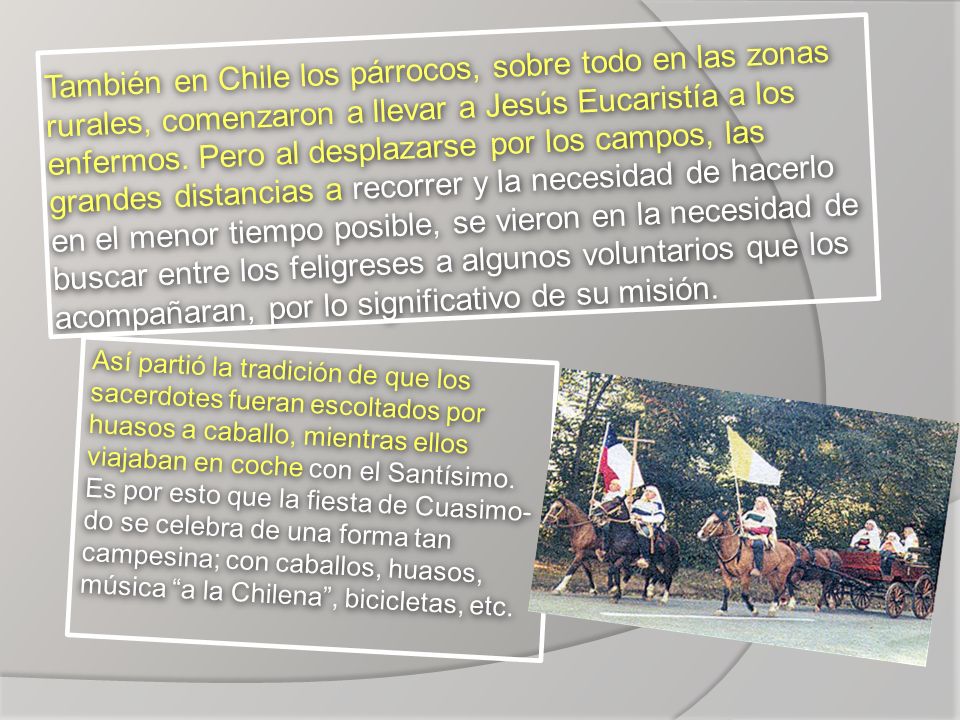 También en Chile los párrocos, sobre todo en las zonas rurales, comenzaron a llevar a Jesús Eucaristía a los enfermos. Pero al desplazarse por los campos, las grandes distancias a recorrer y la necesidad de hacerlo en el menor tiempo posible, se vieron en la necesidad de buscar entre los feligreses a algunos voluntarios que los acompañaran, por lo significativo de su misión.