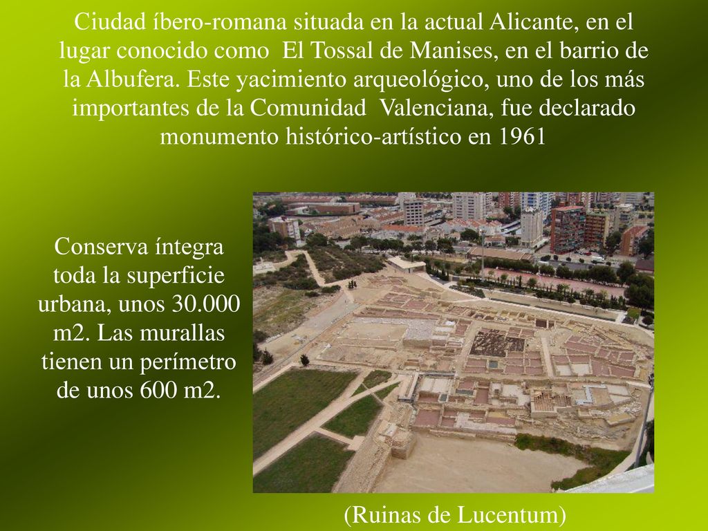 Ciudad íbero-romana situada en la actual Alicante, en el lugar conocido como El Tossal de Manises, en el barrio de la Albufera. Este yacimiento arqueológico, uno de los más importantes de la Comunidad Valenciana, fue declarado monumento histórico-artístico en 1961