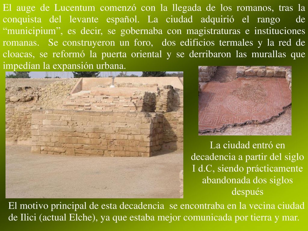 El auge de Lucentum comenzó con la llegada de los romanos, tras la conquista del levante español. La ciudad adquirió el rango de municipium , es decir, se gobernaba con magistraturas e instituciones romanas. Se construyeron un foro, dos edificios termales y la red de cloacas, se reformó la puerta oriental y se derribaron las murallas que impedían la expansión urbana.
