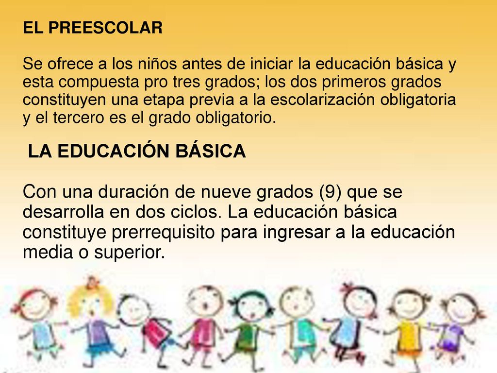 EL PREESCOLAR Se ofrece a los niños antes de iniciar la educación básica y esta compuesta pro tres grados; los dos primeros grados constituyen una etapa previa a la escolarización obligatoria y el tercero es el grado obligatorio.