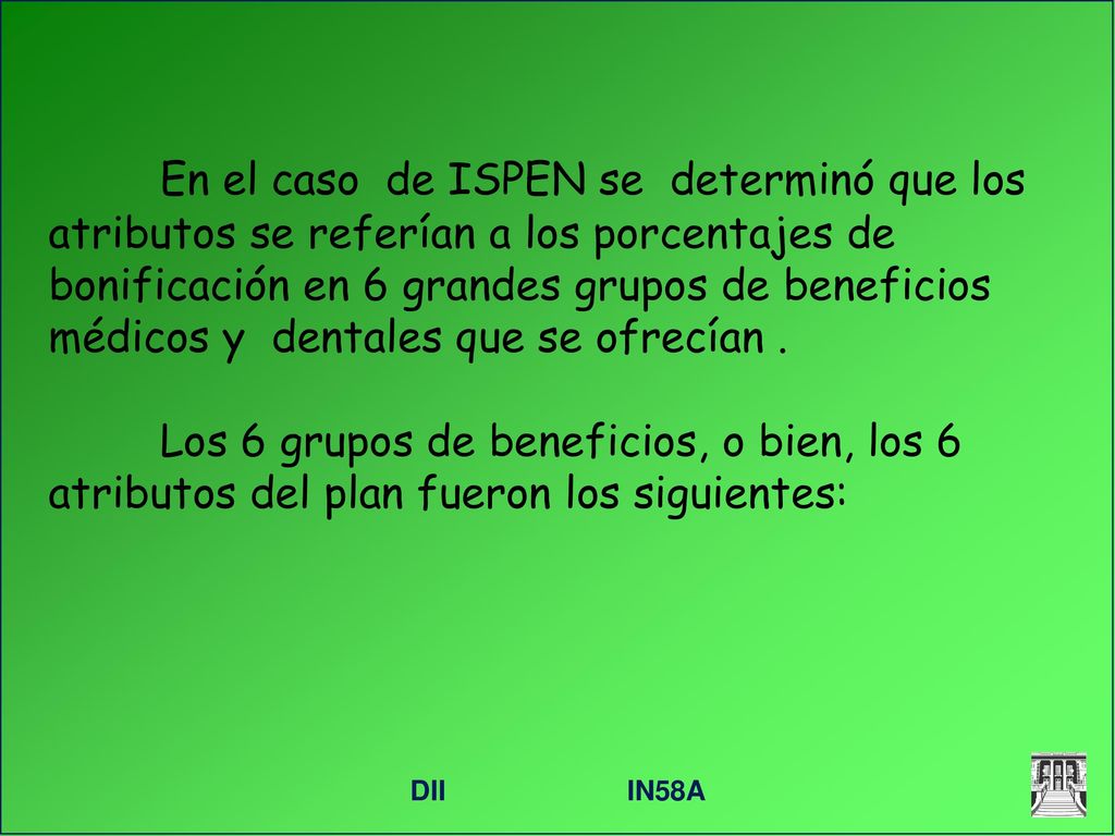 En el caso de ISPEN se determinó que los atributos se referían a los porcentajes de bonificación en 6 grandes grupos de beneficios médicos y dentales que se ofrecían . Los 6 grupos de beneficios, o bien, los 6 atributos del plan fueron los siguientes: