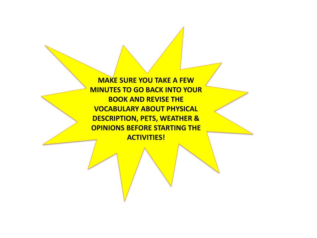 MAKE SURE YOU TAKE A FEW MINUTES TO GO BACK INTO YOUR BOOK AND REVISE THE VOCABULARY ABOUT PHYSICAL DESCRIPTION, PETS, WEATHER & OPINIONS BEFORE STARTING THE ACTIVITIES!
