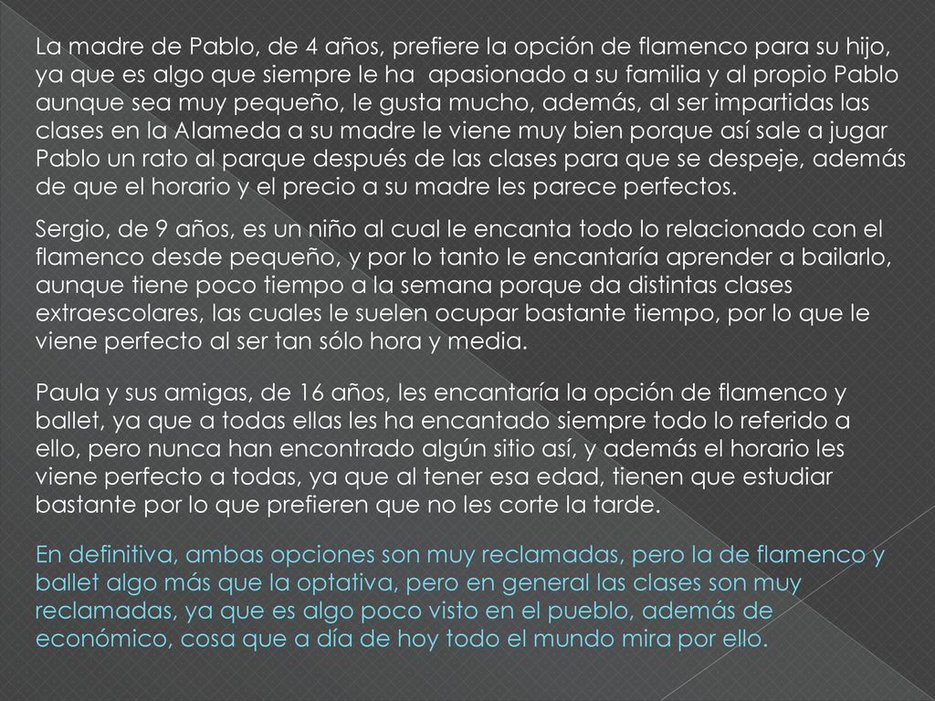 La madre de Pablo, de 4 años, prefiere la opción de flamenco para su hijo, ya que es algo que siempre le ha apasionado a su familia y al propio Pablo aunque sea muy pequeño, le gusta mucho, además, al ser impartidas las clases en la Alameda a su madre le viene muy bien porque así sale a jugar Pablo un rato al parque después de las clases para que se despeje, además de que el horario y el precio a su madre les parece perfectos.