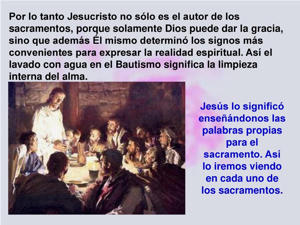 Por lo tanto Jesucristo no sólo es el autor de los sacramentos, porque solamente Dios puede dar la gracia, sino que además Él mismo determinó los signos más convenientes para expresar la realidad espiritual. Así el lavado con agua en el Bautismo significa la limpieza interna del alma.