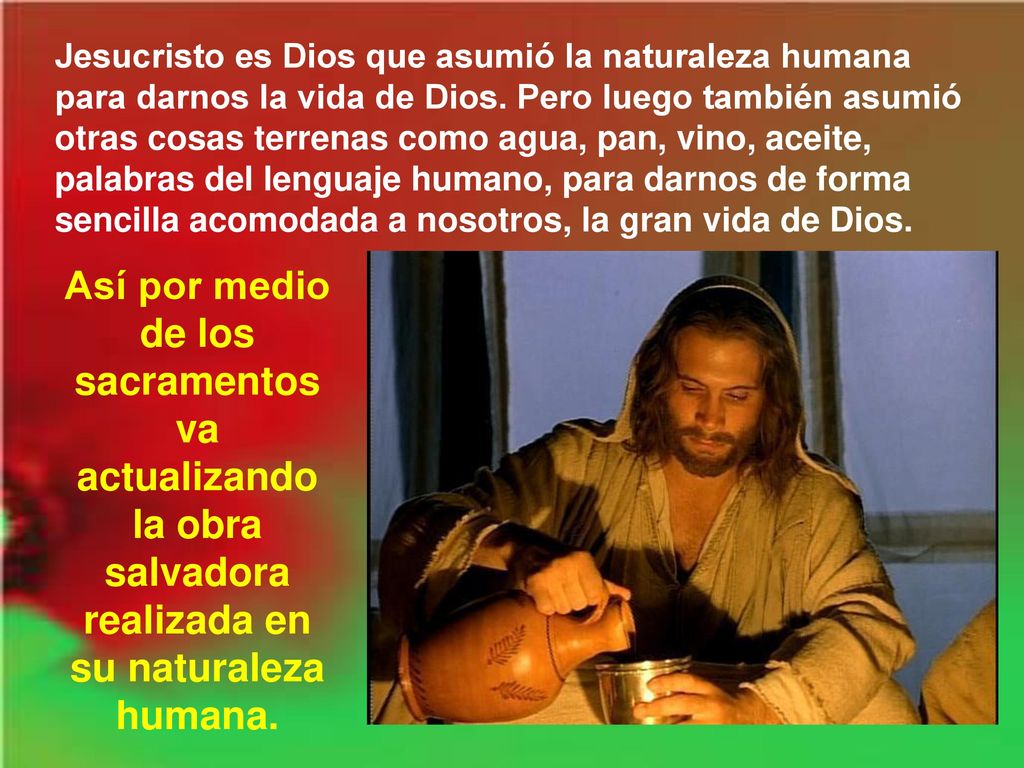 Jesucristo es Dios que asumió la naturaleza humana para darnos la vida de Dios. Pero luego también asumió otras cosas terrenas como agua, pan, vino, aceite, palabras del lenguaje humano, para darnos de forma sencilla acomodada a nosotros, la gran vida de Dios.