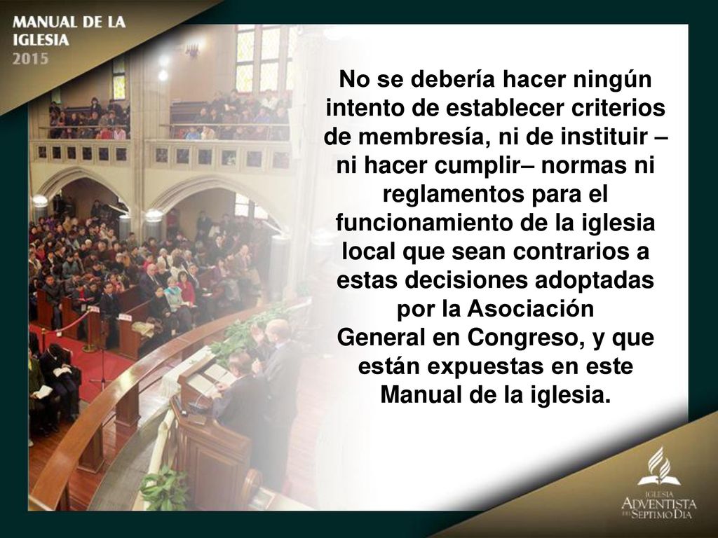 No se debería hacer ningún intento de establecer criterios de membresía, ni de instituir –ni hacer cumplir– normas ni reglamentos para el funcionamiento de la iglesia local que sean contrarios a estas decisiones adoptadas por la Asociación