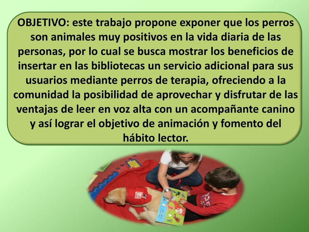 OBJETIVO: este trabajo propone exponer que los perros son animales muy positivos en la vida diaria de las personas, por lo cual se busca mostrar los beneficios de insertar en las bibliotecas un servicio adicional para sus usuarios mediante perros de terapia, ofreciendo a la comunidad la posibilidad de aprovechar y disfrutar de las ventajas de leer en voz alta con un acompañante canino y así lograr el objetivo de animación y fomento del hábito lector.
