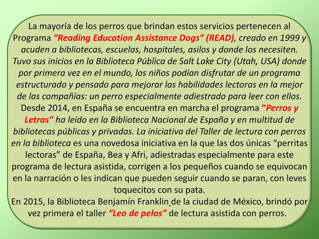 La mayoría de los perros que brindan estos servicios pertenecen al Programa Reading Education Assistance Dogs (READ), creado en 1999 y acuden a bibliotecas, escuelas, hospitales, asilos y donde los necesiten.