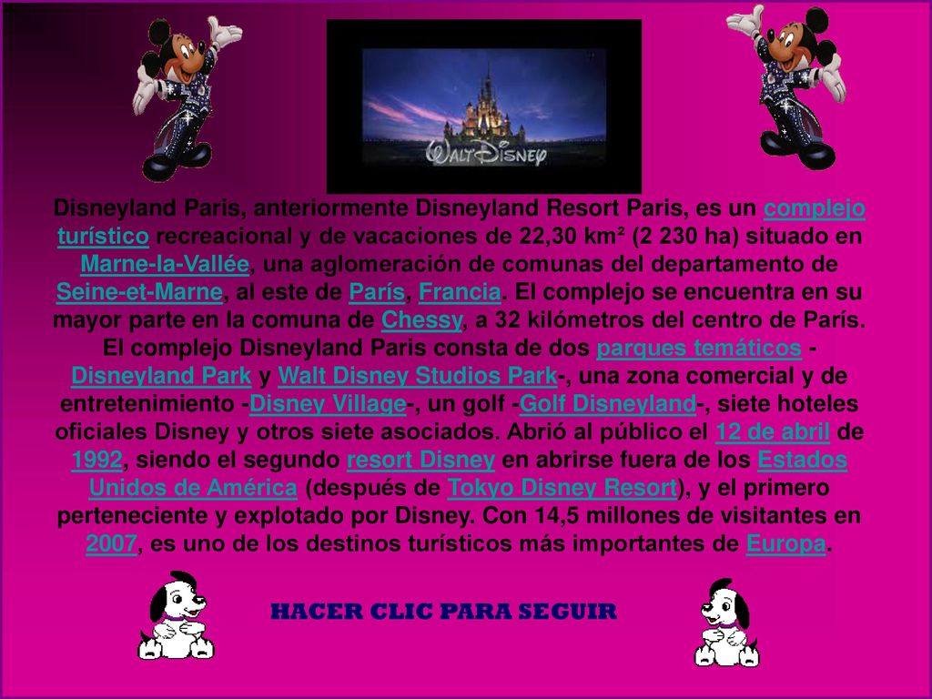 Disneyland Paris, anteriormente Disneyland Resort Paris, es un complejo turístico recreacional y de vacaciones de 22,30 km² (2 230 ha) situado en Marne-la-Vallée, una aglomeración de comunas del departamento de Seine-et-Marne, al este de París, Francia. El complejo se encuentra en su mayor parte en la comuna de Chessy, a 32 kilómetros del centro de París.