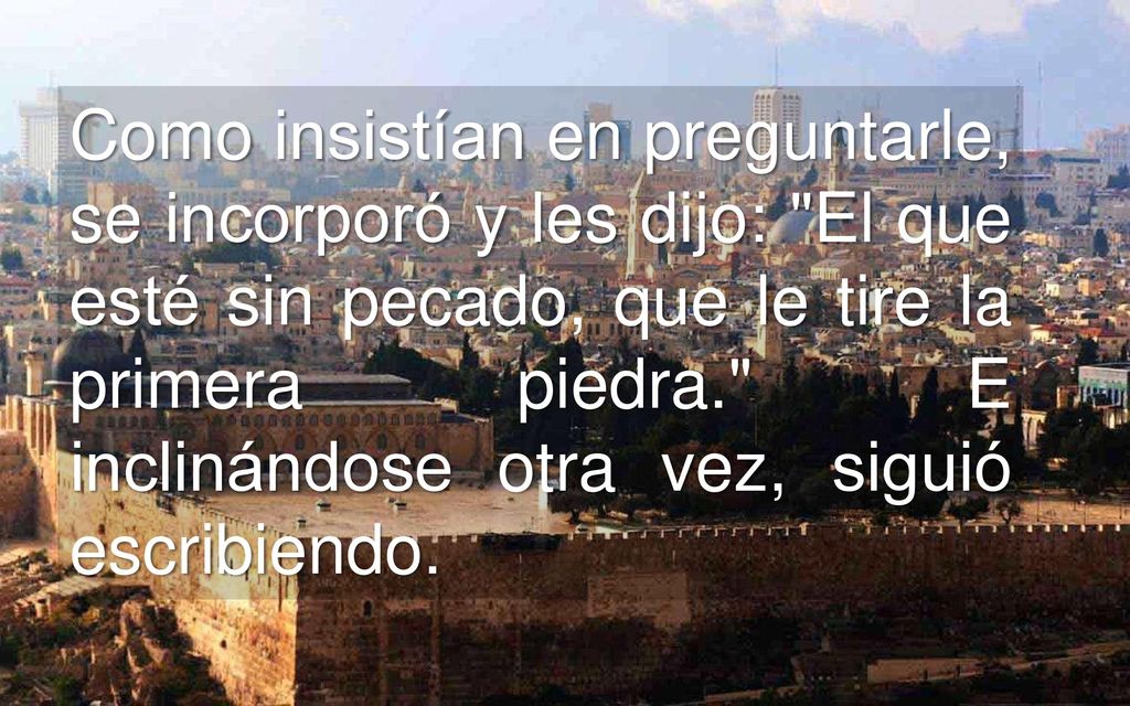 Como insistían en preguntarle, se incorporó y les dijo: El que esté sin pecado, que le tire la primera piedra. E inclinándose otra vez, siguió escribiendo.