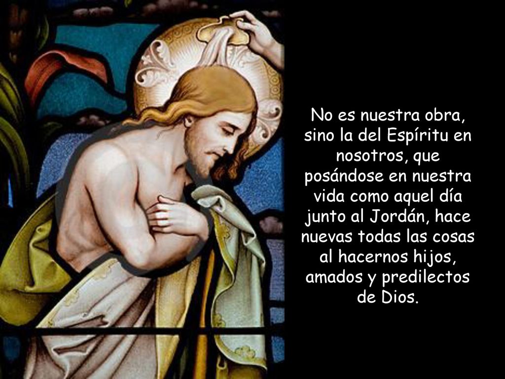 No es nuestra obra, sino la del Espíritu en nosotros, que posándose en nuestra vida como aquel día junto al Jordán, hace nuevas todas las cosas al hacernos hijos, amados y predilectos de Dios.