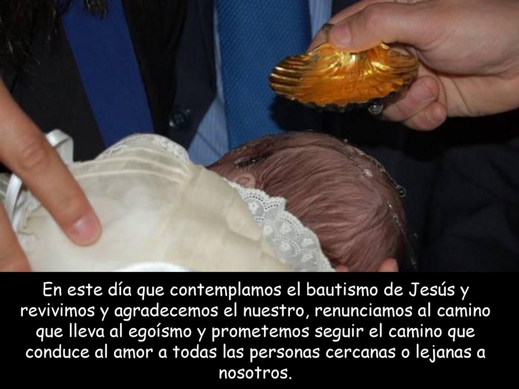 En este día que contemplamos el bautismo de Jesús y revivimos y agradecemos el nuestro, renunciamos al camino que lleva al egoísmo y prometemos seguir el camino que conduce al amor a todas las personas cercanas o lejanas a nosotros.