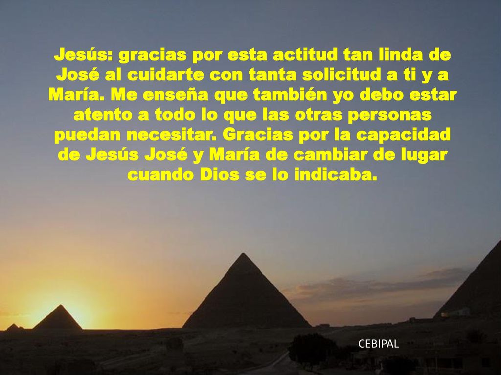 Jesús: gracias por esta actitud tan linda de José al cuidarte con tanta solicitud a ti y a María. Me enseña que también yo debo estar atento a todo lo que las otras personas puedan necesitar. Gracias por la capacidad de Jesús José y María de cambiar de lugar cuando Dios se lo indicaba.