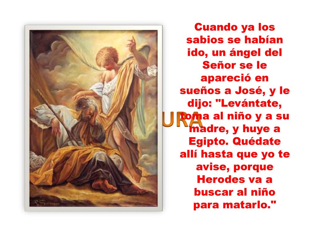 Cuando ya los sabios se habían ido, un ángel del Señor se le apareció en sueños a José, y le dijo: Levántate, toma al niño y a su madre, y huye a Egipto. Quédate allí hasta que yo te avise, porque Herodes va a buscar al niño para matarlo.