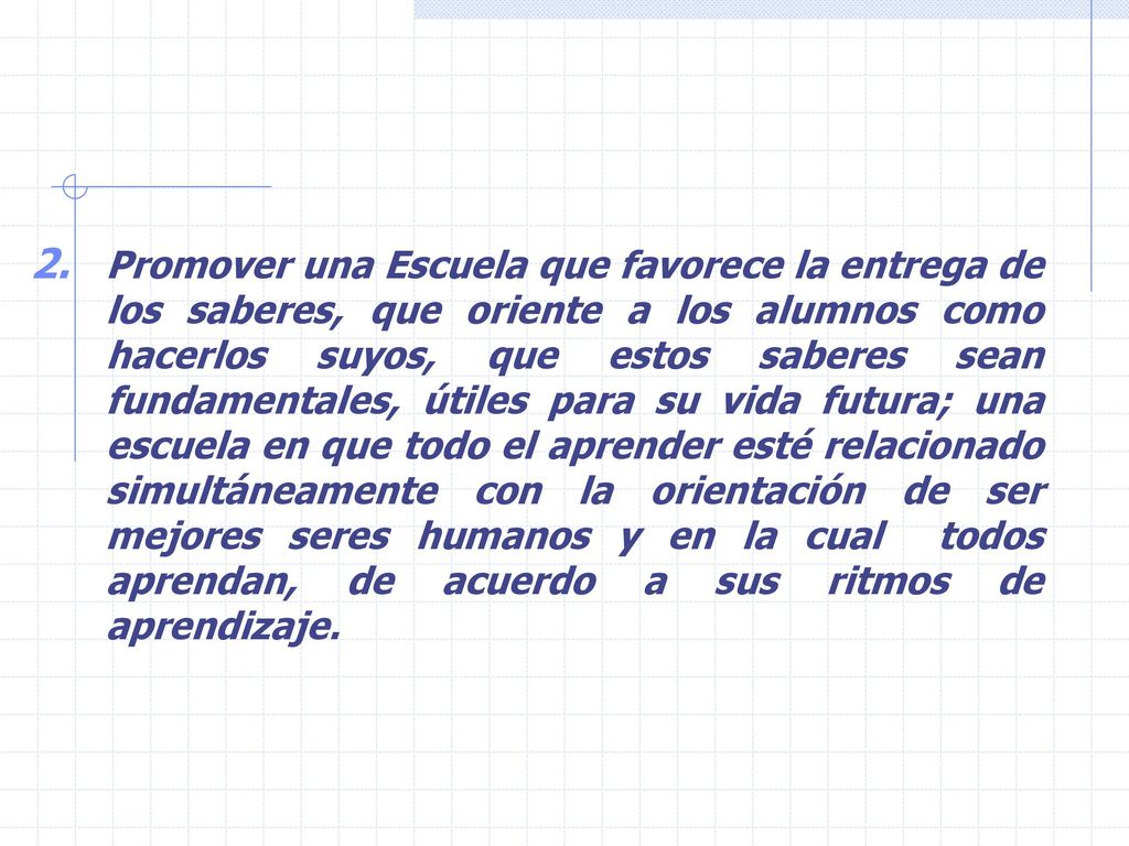 Promover una Escuela que favorece la entrega de los saberes, que oriente a los alumnos como hacerlos suyos, que estos saberes sean fundamentales, útiles para su vida futura; una escuela en que todo el aprender esté relacionado simultáneamente con la orientación de ser mejores seres humanos y en la cual todos aprendan, de acuerdo a sus ritmos de aprendizaje.