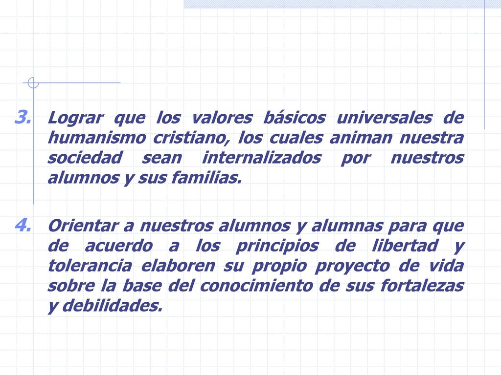 Lograr que los valores básicos universales de humanismo cristiano, los cuales animan nuestra sociedad sean internalizados por nuestros alumnos y sus familias.