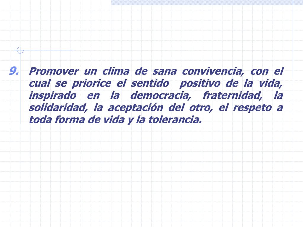 Promover un clima de sana convivencia, con el cual se priorice el sentido positivo de la vida, inspirado en la democracia, fraternidad, la solidaridad, la aceptación del otro, el respeto a toda forma de vida y la tolerancia.