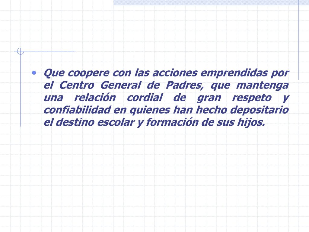 Que coopere con las acciones emprendidas por el Centro General de Padres, que mantenga una relación cordial de gran respeto y confiabilidad en quienes han hecho depositario el destino escolar y formación de sus hijos.