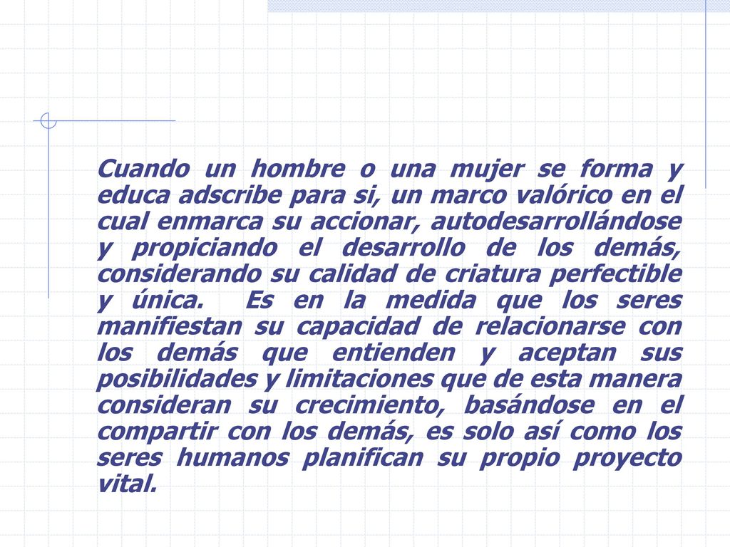 Cuando un hombre o una mujer se forma y educa adscribe para si, un marco valórico en el cual enmarca su accionar, autodesarrollándose y propiciando el desarrollo de los demás, considerando su calidad de criatura perfectible y única.