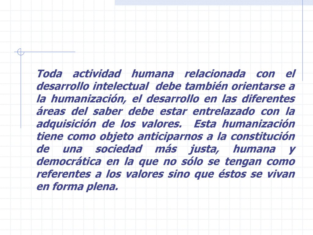 Toda actividad humana relacionada con el desarrollo intelectual debe también orientarse a la humanización, el desarrollo en las diferentes áreas del saber debe estar entrelazado con la adquisición de los valores.