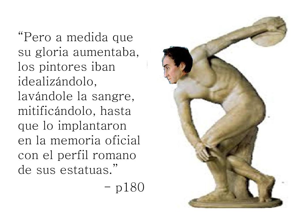 Pero a medida que su gloria aumentaba, los pintores iban idealizándolo, lavándole la sangre, mitificándolo, hasta que lo implantaron en la memoria oficial con el perfil romano de sus estatuas.