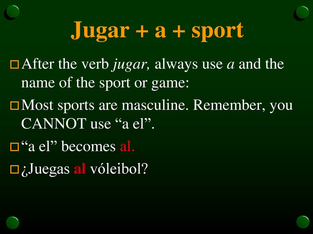 Jugar + a + sport After the verb jugar, always use a and the name of the sport or game: Most sports are masculine. Remember, you CANNOT use a el .