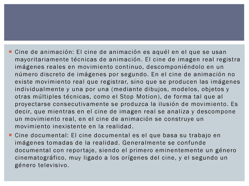 Cine de animación: El cine de animación es aquél en el que se usan mayoritariamente técnicas de animación. El cine de imagen real registra imágenes reales en movimiento continuo, descomponiéndolo en un número discreto de imágenes por segundo. En el cine de animación no existe movimiento real que registrar, sino que se producen las imágenes individualmente y una por una (mediante dibujos, modelos, objetos y otras múltiples técnicas, como el Stop Motion), de forma tal que al proyectarse consecutivamente se produzca la ilusión de movimiento. Es decir, que mientras en el cine de imagen real se analiza y descompone un movimiento real, en el cine de animación se construye un movimiento inexistente en la realidad.