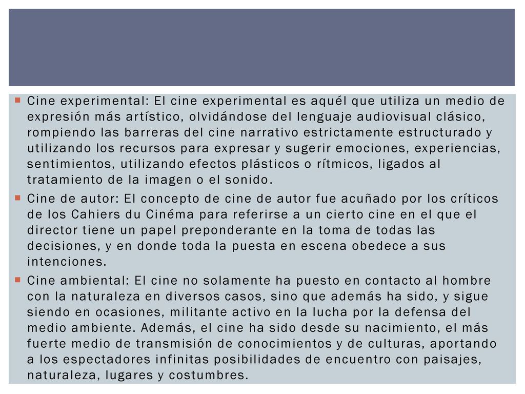 Cine experimental: El cine experimental es aquél que utiliza un medio de expresión más artístico, olvidándose del lenguaje audiovisual clásico, rompiendo las barreras del cine narrativo estrictamente estructurado y utilizando los recursos para expresar y sugerir emociones, experiencias, sentimientos, utilizando efectos plásticos o rítmicos, ligados al tratamiento de la imagen o el sonido.
