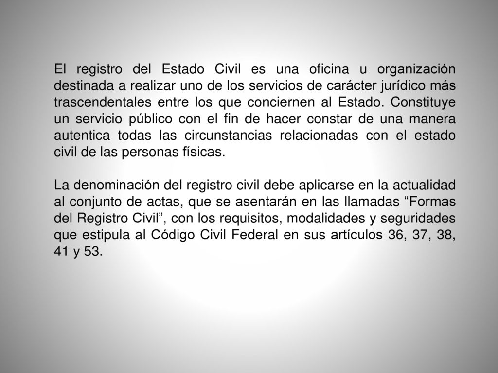 El registro del Estado Civil es una oficina u organización destinada a realizar uno de los servicios de carácter jurídico más trascendentales entre los que conciernen al Estado. Constituye un servicio público con el fin de hacer constar de una manera autentica todas las circunstancias relacionadas con el estado civil de las personas físicas.