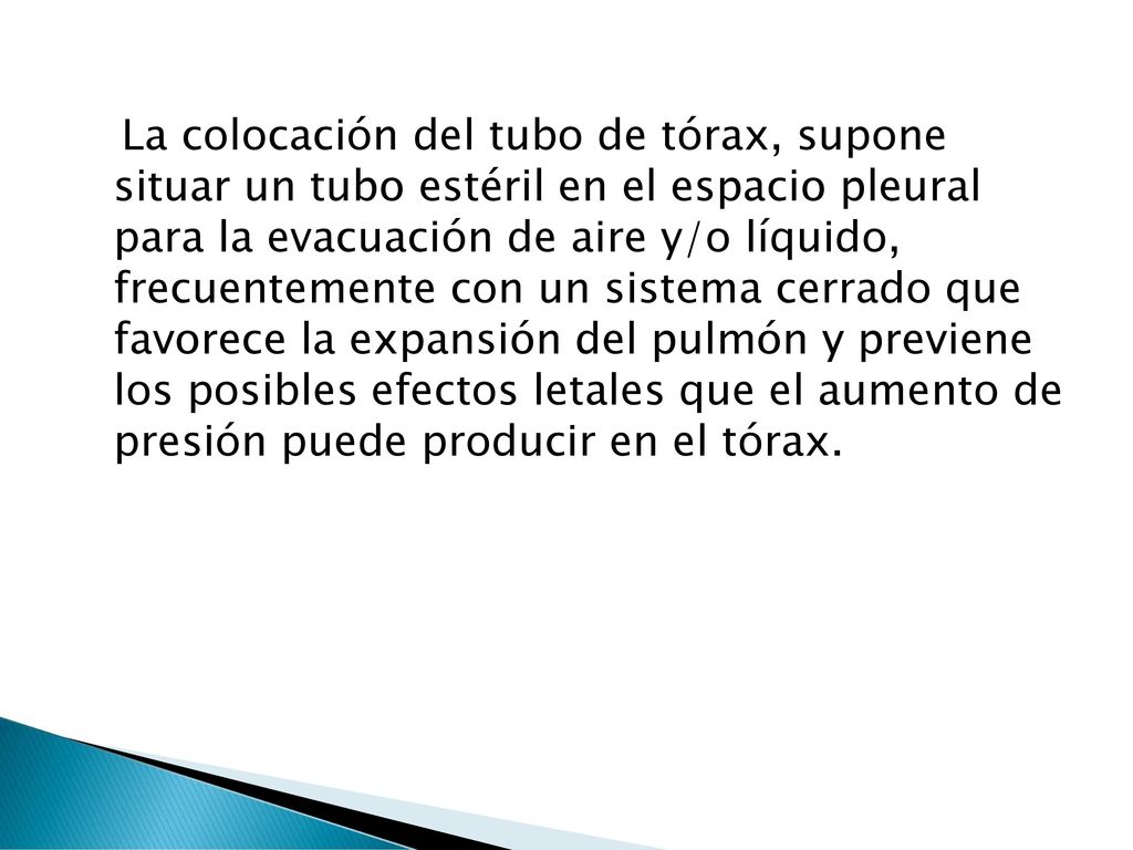 La colocación del tubo de tórax, supone situar un tubo estéril en el espacio pleural para la evacuación de aire y/o líquido, frecuentemente con un sistema cerrado que favorece la expansión del pulmón y previene los posibles efectos letales que el aumento de presión puede producir en el tórax.